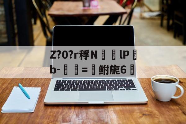 乐鱼网址 -关于Z?0?r稃N㏎歩lPb-匰=鲋旎6脈的信息